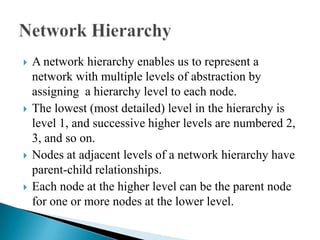  A network hierarchy enables us to represent a
network with multiple levels of abstraction by
assigning a hierarchy level to each node.
 The lowest (most detailed) level in the hierarchy is
level 1, and successive higher levels are numbered 2,
3, and so on.
 Nodes at adjacent levels of a network hierarchy have
parent-child relationships.
 Each node at the higher level can be the parent node
for one or more nodes at the lower level.
 