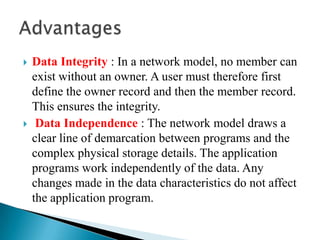  Data Integrity : In a network model, no member can
exist without an owner. A user must therefore first
define the owner record and then the member record.
This ensures the integrity.
 Data Independence : The network model draws a
clear line of demarcation between programs and the
complex physical storage details. The application
programs work independently of the data. Any
changes made in the data characteristics do not affect
the application program.
 