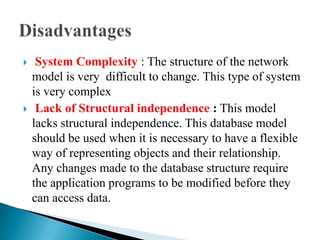  System Complexity : The structure of the network
model is very difficult to change. This type of system
is very complex
 Lack of Structural independence : This model
lacks structural independence. This database model
should be used when it is necessary to have a flexible
way of representing objects and their relationship.
Any changes made to the database structure require
the application programs to be modified before they
can access data.
 