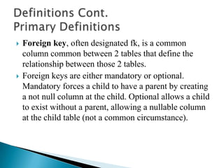  Foreign key, often designated fk, is a common
column common between 2 tables that define the
relationship between those 2 tables.
 Foreign keys are either mandatory or optional.
Mandatory forces a child to have a parent by creating
a not null column at the child. Optional allows a child
to exist without a parent, allowing a nullable column
at the child table (not a common circumstance).
 
