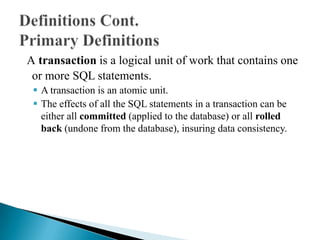 A transaction is a logical unit of work that contains one
or more SQL statements.
 A transaction is an atomic unit.
 The effects of all the SQL statements in a transaction can be
either all committed (applied to the database) or all rolled
back (undone from the database), insuring data consistency.
 