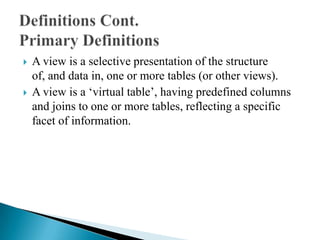  A view is a selective presentation of the structure
of, and data in, one or more tables (or other views).
 A view is a „virtual table‟, having predefined columns
and joins to one or more tables, reflecting a specific
facet of information.
 
