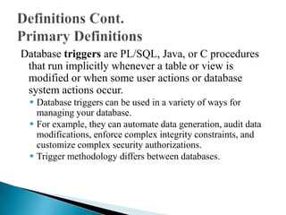 Database triggers are PL/SQL, Java, or C procedures
that run implicitly whenever a table or view is
modified or when some user actions or database
system actions occur.
 Database triggers can be used in a variety of ways for
managing your database.
 For example, they can automate data generation, audit data
modifications, enforce complex integrity constraints, and
customize complex security authorizations.
 Trigger methodology differs between databases.
 