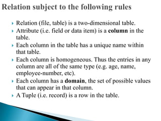  Relation (file, table) is a two-dimensional table.
 Attribute (i.e. field or data item) is a column in the
table.
 Each column in the table has a unique name within
that table.
 Each column is homogeneous. Thus the entries in any
column are all of the same type (e.g. age, name,
employee-number, etc).
 Each column has a domain, the set of possible values
that can appear in that column.
 A Tuple (i.e. record) is a row in the table.
 