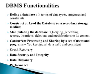  Define a database : In terms of data types, structures and
constraints
 Construct or Load the Database on a secondary storage
medium
 Manipulating the database : Querying, generating
reports, insertions, deletions and modifications to its content
 Concurrent Processing and Sharing by a set of users and
programs – Yet, keeping all data valid and consistent
 Crash Recovery
 Data Security and Integrity
 Data Dictionary
 Performance
 