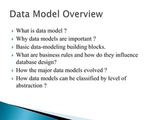  What is data model ?
 Why data models are important ?
 Basic data-modeling building blocks.
 What are business rules and how do they influence
database design?
 How the major data models evolved ?
 How data models can be classified by level of
abstraction ?
 