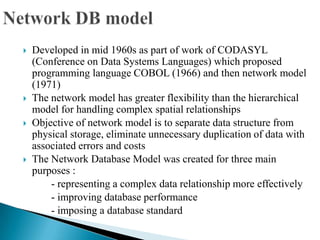  Developed in mid 1960s as part of work of CODASYL
(Conference on Data Systems Languages) which proposed
programming language COBOL (1966) and then network model
(1971)
 The network model has greater flexibility than the hierarchical
model for handling complex spatial relationships
 Objective of network model is to separate data structure from
physical storage, eliminate unnecessary duplication of data with
associated errors and costs
 The Network Database Model was created for three main
purposes :
- representing a complex data relationship more effectively
- improving database performance
- imposing a database standard
 
