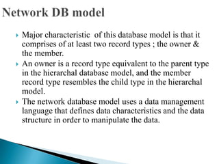  Major characteristic of this database model is that it
comprises of at least two record types ; the owner &
the member.
 An owner is a record type equivalent to the parent type
in the hierarchal database model, and the member
record type resembles the child type in the hierarchal
model.
 The network database model uses a data management
language that defines data characteristics and the data
structure in order to manipulate the data.
 