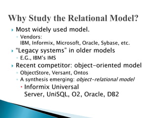  Most widely used model.
◦ Vendors:
IBM, Informix, Microsoft, Oracle, Sybase, etc.
 “Legacy systems” in older models
◦ E.G., IBM‟s IMS
 Recent competitor: object-oriented model
◦ ObjectStore, Versant, Ontos
◦ A synthesis emerging: object-relational model
 Informix Universal
Server, UniSQL, O2, Oracle, DB2
 