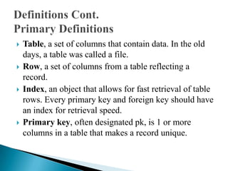  Table, a set of columns that contain data. In the old
days, a table was called a file.
 Row, a set of columns from a table reflecting a
record.
 Index, an object that allows for fast retrieval of table
rows. Every primary key and foreign key should have
an index for retrieval speed.
 Primary key, often designated pk, is 1 or more
columns in a table that makes a record unique.
 