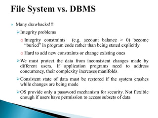  Many drawbacks!!!
Integrity problems
o Integrity constraints (e.g. account balance > 0) become
“buried” in program code rather than being stated explicitly
o Hard to add new constraints or change existing ones
We must protect the data from inconsistent changes made by
different users. If application programs need to address
concurrency, their complexity increases manifolds
Consistent state of data must be restored if the system crashes
while changes are being made
OS provide only a password mechanism for security. Not flexible
enough if users have permission to access subsets of data
 