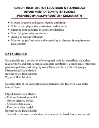 • Storage structure and access method definition
• Schema and physical organization modification
• Granting user authority to access the database
• Specifying integrity constraints
• Acting as liaison with users
• Monitoring performance and responding to changes in requirements
Data Models
DATA MODELS
Data models are a collection of conceptual tools for describing data, data
relationships, and data semantics and data constraints. Components: structural
part manipulative part integrity rules There are three different groups:
Object-based Data Models
Record-based Data Models
Physical Data Models
Describe data at the conceptual and external levels Describe data at the
internal level
Object-based Data Models
- Entity-relationship model.
- Object-oriented model.
- Semantic data model.
- Functional data model
Record-based Data Models
̒Named so because the database is structured in fixed format records of
 