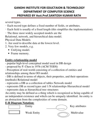several types.
̒Each record type defines a fixed number of fields, or attributes.
̒Each field is usually of a fixed length (this simplifies the implementation).
̒The three most widely accepted models are the
Relational, network, and hierarchical data model.
Physical Data Models
1. Are used to describe data at the lowest level.
2. Very few models, e.g.
• Unifying model.
• Frame memory.
Entity-relationship model
- popular high-level conceptual model used in DB design
- proposed by P. Chen in 1976 (ACM TODS)
- Perception of real-world consisting of a collection of entities and
relationships among them OO model.
- DB is defined in terms of objects, their properties, and their operations
(methods) Relational model
- represents a DB as a collection of tables Network model
- represents DB as record types and 1:N relationships Hierarchical model
- represents data as hierarchical tree structures
An entity may be defined as a thing which is recognized as being capable of
an independent existence and which can be uniquely identified. An entity is
an abstraction from the complexities of some domain.
E-R Diagram Notation:
Entity Key attributes
Weak Entity Multivalue
 
