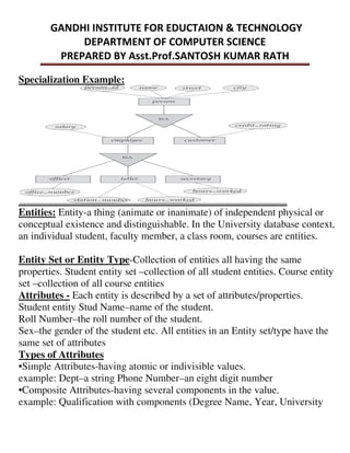 Specialization Example:
Entities: Entity-a thing (animate or inanimate) of independent physical or
conceptual existence and distinguishable. In the University database context,
an individual student, faculty member, a class room, courses are entities.
Entity Set or Entity Type-Collection of entities all having the same
properties. Student entity set –collection of all student entities. Course entity
set –collection of all course entities
Attributes - Each entity is described by a set of attributes/properties.
Student entity Stud Name–name of the student.
Roll Number–the roll number of the student.
Sex–the gender of the student etc. All entities in an Entity set/type have the
same set of attributes
Types of Attributes
•Simple Attributes-having atomic or indivisible values.
example: Dept–a string Phone Number–an eight digit number
•Composite Attributes-having several components in the value.
example: Qualification with components (Degree Name, Year, University
 