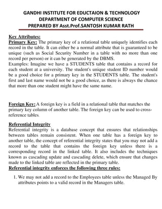 Key Attributes:
Primary Key: The primary key of a relational table uniquely identifies each
record in the table. It can either be a normal attribute that is guaranteed to be
unique (such as Social Security Number in a table with no more than one
record per person) or it can be generated by the DBMS.
Examples: Imagine we have a STUDENTS table that contains a record for
each student at a university. The student's unique student ID number would
be a good choice for a primary key in the STUDENTS table. The student's
first and last name would not be a good choice, as there is always the chance
that more than one student might have the same name.
Foreign Key:A foreign key is a field in a relational table that matches the
primary key column of another table. The foreign key can be used to cross-
reference tables
Referential Integrity
Referential integrity is a database concept that ensures that relationships
between tables remain consistent. When one table has a foreign key to
another table, the concept of referential integrity states that you may not add a
record to the table that contains the foreign key unless there is a
corresponding record in the linked table. It also includes the techniques
known as cascading update and cascading delete, which ensure that changes
made to the linked table are reflected in the primary table.
Referential integrity enforces the following three rules:
1. We may not add a record to the Employees table unless the Managed By
attributes points to a valid record in the Managers table.
 