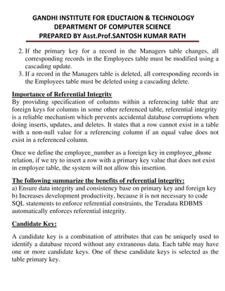 2. If the primary key for a record in the Managers table changes, all
corresponding records in the Employees table must be modified using a
cascading update.
3. If a record in the Managers table is deleted, all corresponding records in
the Employees table must be deleted using a cascading delete.
Importance of Referential Integrity
By providing specification of columns within a referencing table that are
foreign keys for columns in some other referenced table, referential integrity
is a reliable mechanism which prevents accidental database corruptions when
doing inserts, updates, and deletes. It states that a row cannot exist in a table
with a non-null value for a referencing column if an equal value does not
exist in a referenced column.
Once we define the employee_number as a foreign key in employee_phone
relation, if we try to insert a row with a primary key value that does not exist
in employee table, the system will not allow this insertion.
The following summarize the benefits of referential integrity:
a) Ensure data integrity and consistency base on primary key and foreign key
b) Increases development productivity, because it is not necessary to code
SQL statements to enforce referential constraints, the Teradata RDBMS
automatically enforces referential integrity.
Candidate Key:
A candidate key is a combination of attributes that can be uniquely used to
identify a database record without any extraneous data. Each table may have
one or more candidate keys. One of these candidate keys is selected as the
table primary key.
 