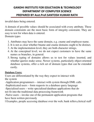 invalid dates being entered.
A domain of possible values should be associated with every attribute. These
domain constraints are the most basic form of integrity constraint. They are
easy to test for when data is entered.
Domain types
1. Attributes may have the same domain, e.g. cname and employee-name.
2. It is not as clear whether bname and cname domains ought to be distinct.
3. At the implementation level, they are both character strings.
4. At the conceptual level, we do not expect customers to have the same
names as branches, in general.
5. Strong typing of domains allows us to test for values inserted, and
whether queries make sense. Newer systems, particularly object-oriented
database systems, offer a rich set of domain types that can be extended
easily.
Database Users:
Users are differentiated by the way they expect to interact with
the system
-Application programmers – interact with system through DML calls
-Sophisticated users – form requests in a database query language
-Specialized users – write specialized database applications that do
not fit into the traditional data processing framework
-Naïve users – invoke one of the permanent application programs that
have been written previously
l Examples, people accessing database over the web, bank tellers,clerical staff
 