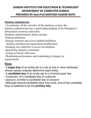 Database Administrator
n Coordinates all the activities of the database system; the
database administrator has a good understanding of the Enterprise’s
information resources and needs.
Database administrator's duties include:
-Schema definition
-Storage structure and access method definition
-Schema and physical organization modification
-Granting user authority to access the database
-Specifying integrity constraints
-Acting as liaison with users
-Monitoring performance and responding to changes in
requirements
Keys:
-A super key of an entity set is a set of one or more attributes
whose values uniquely determine each entity.
-A candidate key of an entity set is a minimal super key
l Customer_id is candidate key of customer
l account_number is candidate key of account
-Although several candidate keys may exist, one of the candidate
keys is selected to be the primary key.
 