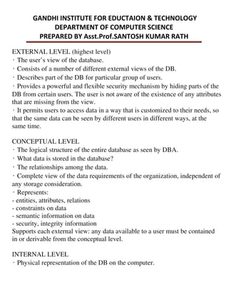 EXTERNAL LEVEL (highest level)
̒The user’s view of the database.
̒Consists of a number of different external views of the DB.
̒Describes part of the DB for particular group of users.
̒Provides a powerful and flexible security mechanism by hiding parts of the
DB from certain users. The user is not aware of the existence of any attributes
that are missing from the view.
̒It permits users to access data in a way that is customized to their needs, so
that the same data can be seen by different users in different ways, at the
same time.
CONCEPTUAL LEVEL
̒The logical structure of the entire database as seen by DBA.
̒What data is stored in the database?
̒The relationships among the data.
̒Complete view of the data requirements of the organization, independent of
any storage consideration.
̒Represents:
- entities, attributes, relations
- constraints on data
- semantic information on data
- security, integrity information
Supports each external view: any data available to a user must be contained
in or derivable from the conceptual level.
INTERNAL LEVEL
̒Physical representation of the DB on the computer.
 