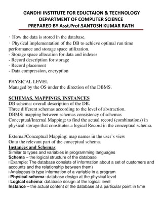 ̒How the data is stored in the database.
̒Physical implementation of the DB to achieve optimal run time
performance and storage space utilization.
- Storage space allocation for data and indexes
- Record description for storage
- Record placement
- Data compression, encryption
PHYSICAL LEVEL
Managed by the OS under the direction of the DBMS.
SCHEMAS, MAPPINGS, INSTANCES
DB schema: overall description of the DB.
Three different schemas according to the level of abstraction.
DBMS: mapping between schemas consistency of schemas
Conceptual/Internal Mapping: to find the actual record (combinations) in
physical storage that constitutes a logical Record in the conceptual schema.
External/Conceptual Mapping: map names in the user’s view
Onto the relevant part of the conceptual schema.
Instances and Schemas
Similar to types and variables in programming languages
Schema – the logical structure of the database
l Example: The database consists of information about a set of customers and
accounts and the relationship between them)
l Analogous to type information of a variable in a program
l Physical schema: database design at the physical level
l Logical schema: database design at the logical level
Instance – the actual content of the database at a particular point in time
 