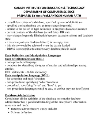 - overall description of a database, specified by a set of definitions
- specified during database design (not change frequently)
- similar to the notion of type definition in programs Database instance
- current contents of the database (actual data): DB state
- may change frequently Distinction between database schema and database
state
- a database just specified (or defined) is in empty state
- initial state would be achieved when the data is loaded
- DBMS is responsible to ensure every database state is valid
Data Definition and Manipulation Languages
Data definition language (DDL)
- not a procedural language
- notations for describing the types of entities and relationships among
entities
DDL statements --® data dictionary
Data manipulation language (DML)
- for accessing and modifying data
- non-procedural: specifying "what" to access
- procedural: specifying "what" and "how" to get
- non-procedural languages could be easy to use but may not be efficient
Database Administrator
Coordinates all the activities of the database system; the database
administrator has a good understanding of the enterprise’s information
resources and needs.
• Database administrator's duties include:
• Schema definition
 