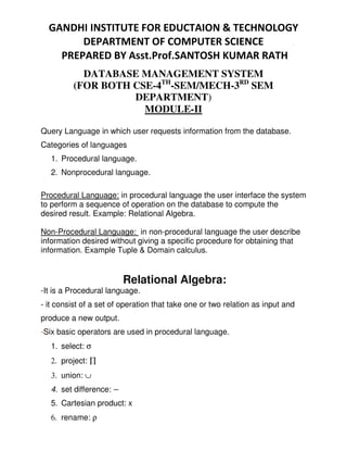 DATABASE MANAGEMENT SYSTEM
(FOR BOTH CSE-4TH
-SEM/MECH-3RD
SEM
DEPARTMENT)
MODULE-II
Query Language in which user requests information from the database.
Categories of languages
1. Procedural language.
2. Nonprocedural language.
Procedural Language: in procedural language the user interface the system
to perform a sequence of operation on the database to compute the
desired result. Example: Relational Algebra.
Non-Procedural Language: in non-procedural language the user describe
information desired without giving a specific procedure for obtaining that
information. Example Tuple & Domain calculus.
Relational Algebra:
-It is a Procedural language.
- it consist of a set of operation that take one or two relation as input and
produce a new output.
-Six basic operators are used in procedural language.
1. select: σ
2. project: ∏
3. union: ∪
4. set difference: –
5. Cartesian product: x
6. rename: ρ
 