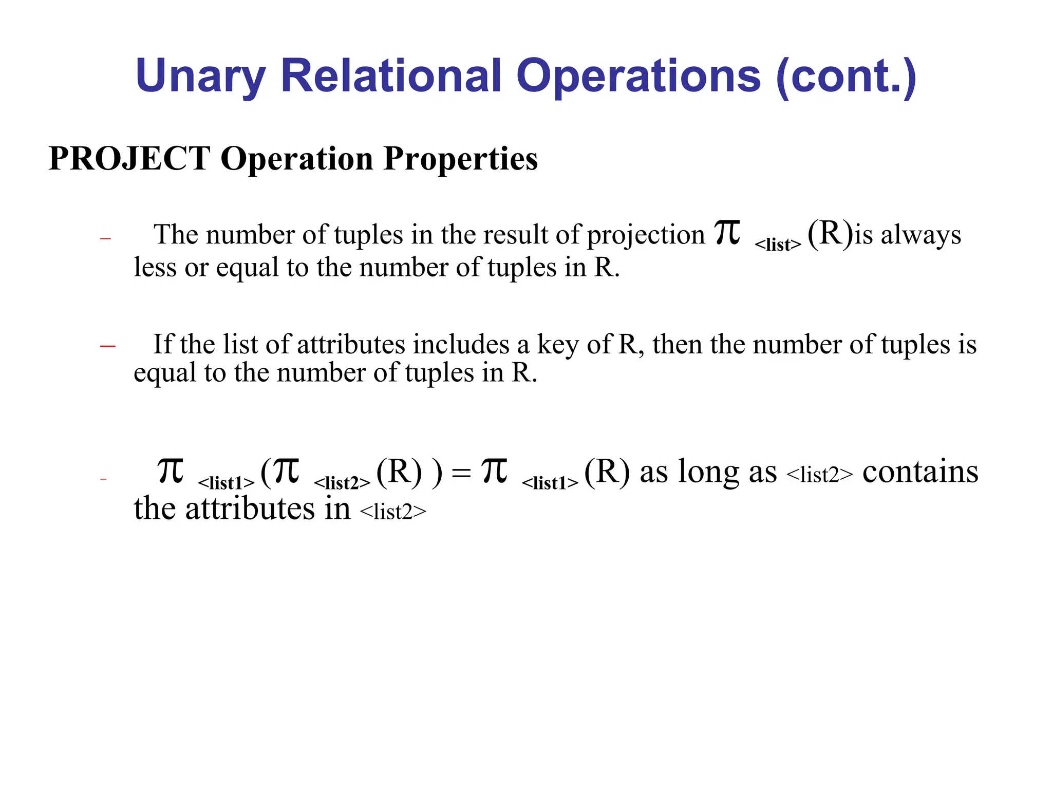 Unary Relational Operations (cont.)
PROJECT Operation Properties
– The number of tuples in the result of projection  <list> (R)is always
less or equal to the number of tuples in R.
– If the list of attributes includes a key of R, then the number of tuples is
equal to the number of tuples in R.
–  <list1> ( <list2> (R) ) =  <list1> (R) as long as <list2> contains
the attributes in <list2>
 
