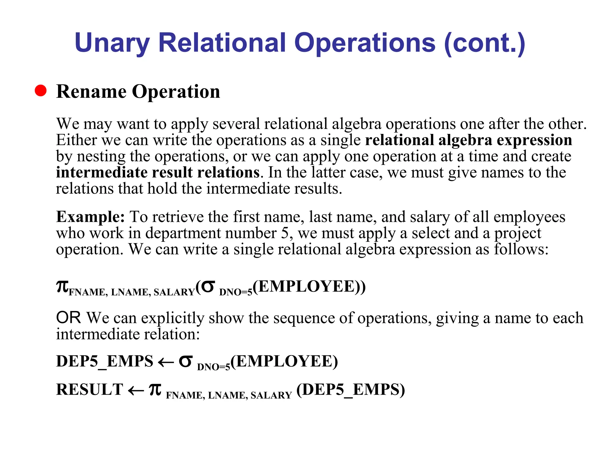 Unary Relational Operations (cont.)
 Rename Operation
We may want to apply several relational algebra operations one after the other.
Either we can write the operations as a single relational algebra expression
by nesting the operations, or we can apply one operation at a time and create
intermediate result relations. In the latter case, we must give names to the
relations that hold the intermediate results.
Example: To retrieve the first name, last name, and salary of all employees
who work in department number 5, we must apply a select and a project
operation. We can write a single relational algebra expression as follows:
FNAME, LNAME, SALARY( DNO=5(EMPLOYEE))
OR We can explicitly show the sequence of operations, giving a name to each
intermediate relation:
DEP5_EMPS   DNO=5(EMPLOYEE)
RESULT   FNAME, LNAME, SALARY (DEP5_EMPS)
 