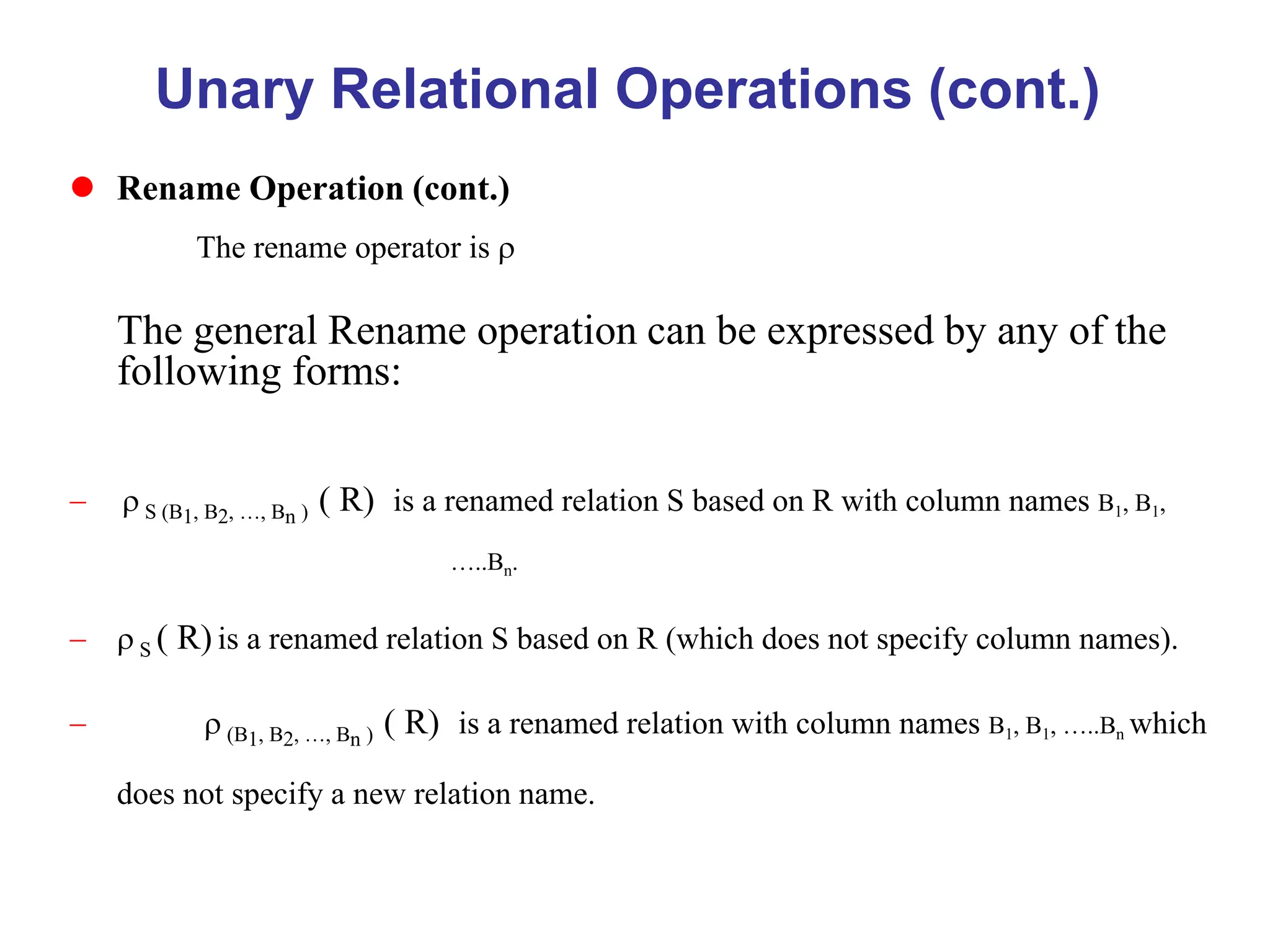 Unary Relational Operations (cont.)
 Rename Operation (cont.)
The rename operator is 
The general Rename operation can be expressed by any of the
following forms:
  S (B1, B2, …, Bn ) ( R) is a renamed relation S based on R with column names B1, B1,
…..Bn.
  S ( R) is a renamed relation S based on R (which does not specify column names).
  (B1, B2, …, Bn ) ( R) is a renamed relation with column names B1, B1, …..Bn which
does not specify a new relation name.
 