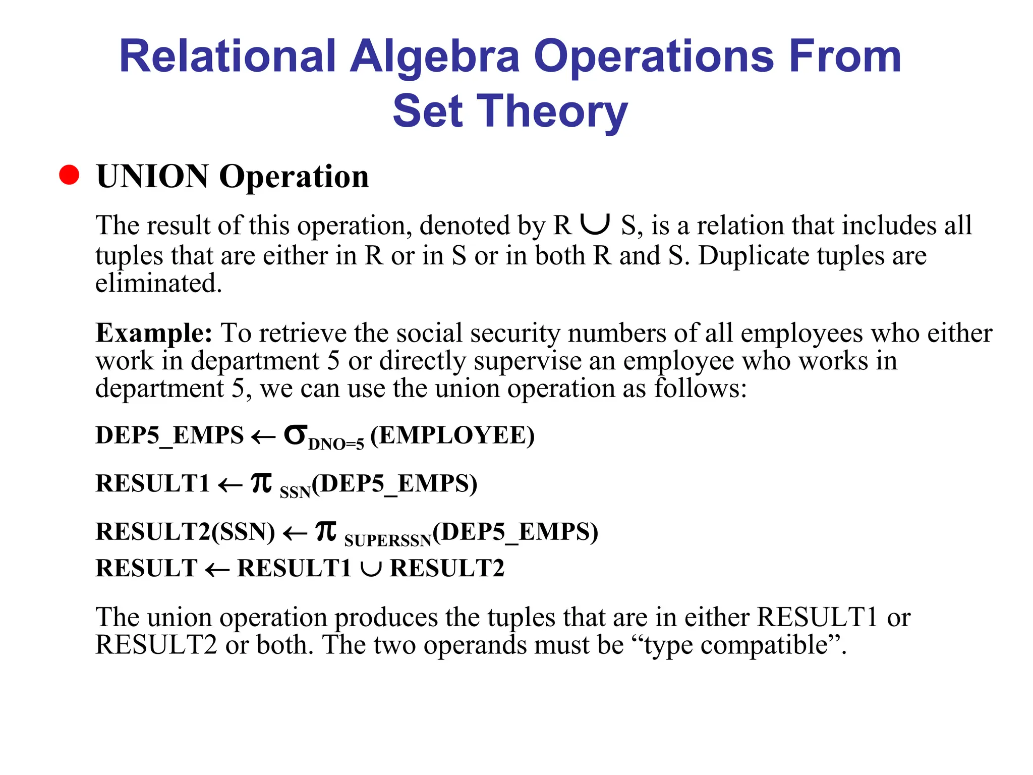 Relational Algebra Operations From
Set Theory
 UNION Operation
The result of this operation, denoted by R  S, is a relation that includes all
tuples that are either in R or in S or in both R and S. Duplicate tuples are
eliminated.
Example: To retrieve the social security numbers of all employees who either
work in department 5 or directly supervise an employee who works in
department 5, we can use the union operation as follows:
DEP5_EMPS  DNO=5 (EMPLOYEE)
RESULT1   SSN(DEP5_EMPS)
RESULT2(SSN)   SUPERSSN(DEP5_EMPS)
RESULT  RESULT1  RESULT2
The union operation produces the tuples that are in either RESULT1 or
RESULT2 or both. The two operands must be “type compatible”.
 