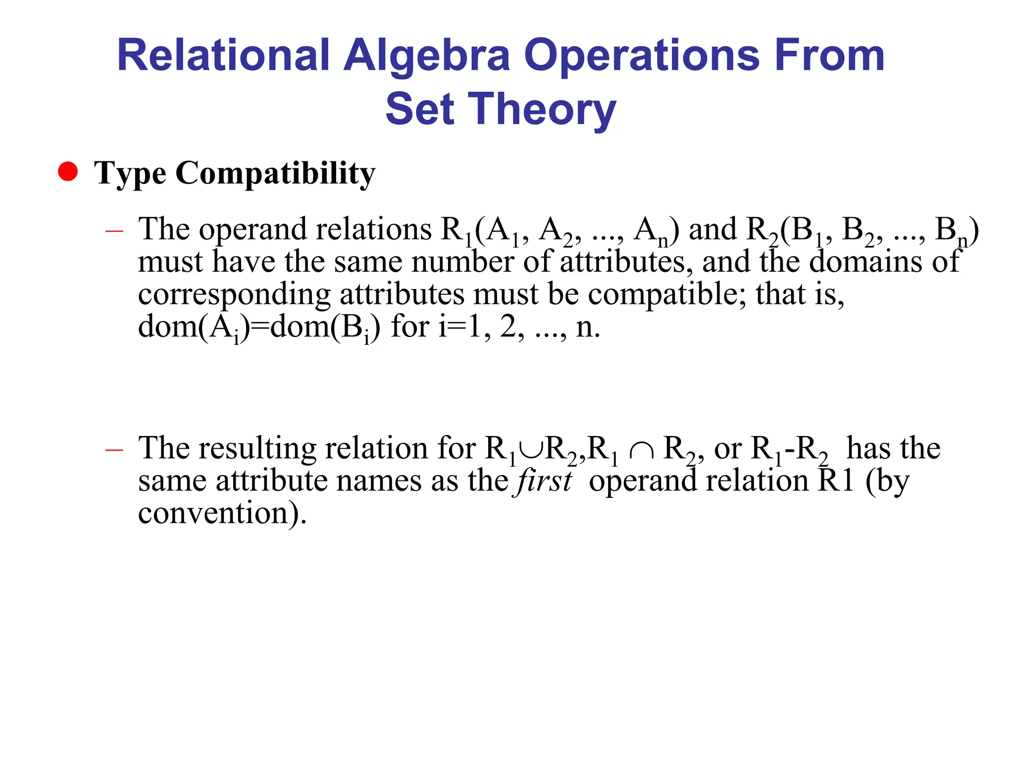 Relational Algebra Operations From
Set Theory
 Type Compatibility
– The operand relations R1(A1, A2, ..., An) and R2(B1, B2, ..., Bn)
must have the same number of attributes, and the domains of
corresponding attributes must be compatible; that is,
dom(Ai)=dom(Bi) for i=1, 2, ..., n.
– The resulting relation for R1R2,R1  R2, or R1-R2 has the
same attribute names as the first operand relation R1 (by
convention).
 