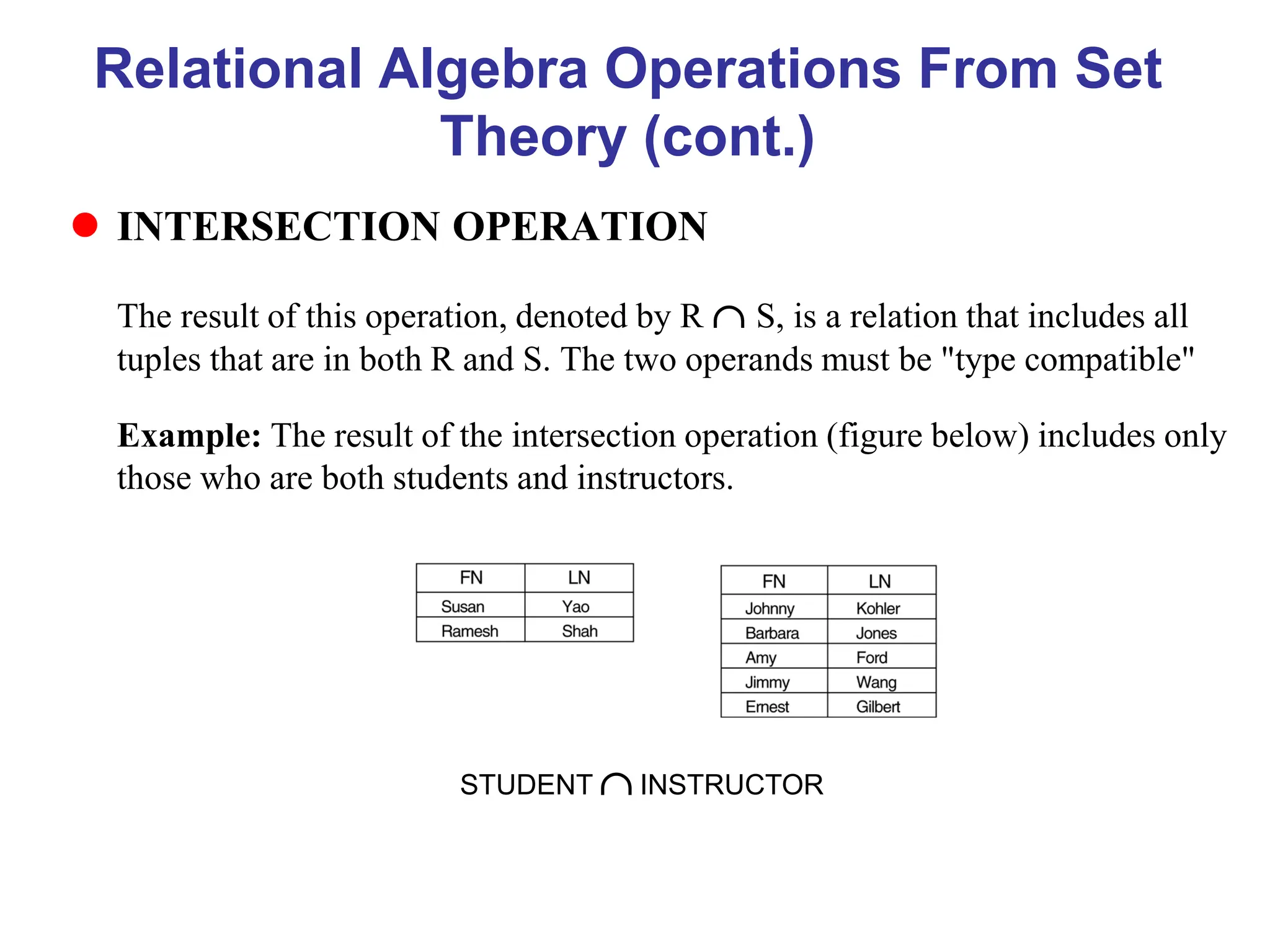 Relational Algebra Operations From Set
Theory (cont.)
 INTERSECTION OPERATION
The result of this operation, denoted by R  S, is a relation that includes all
tuples that are in both R and S. The two operands must be "type compatible"
Example: The result of the intersection operation (figure below) includes only
those who are both students and instructors.
STUDENT  INSTRUCTOR
 