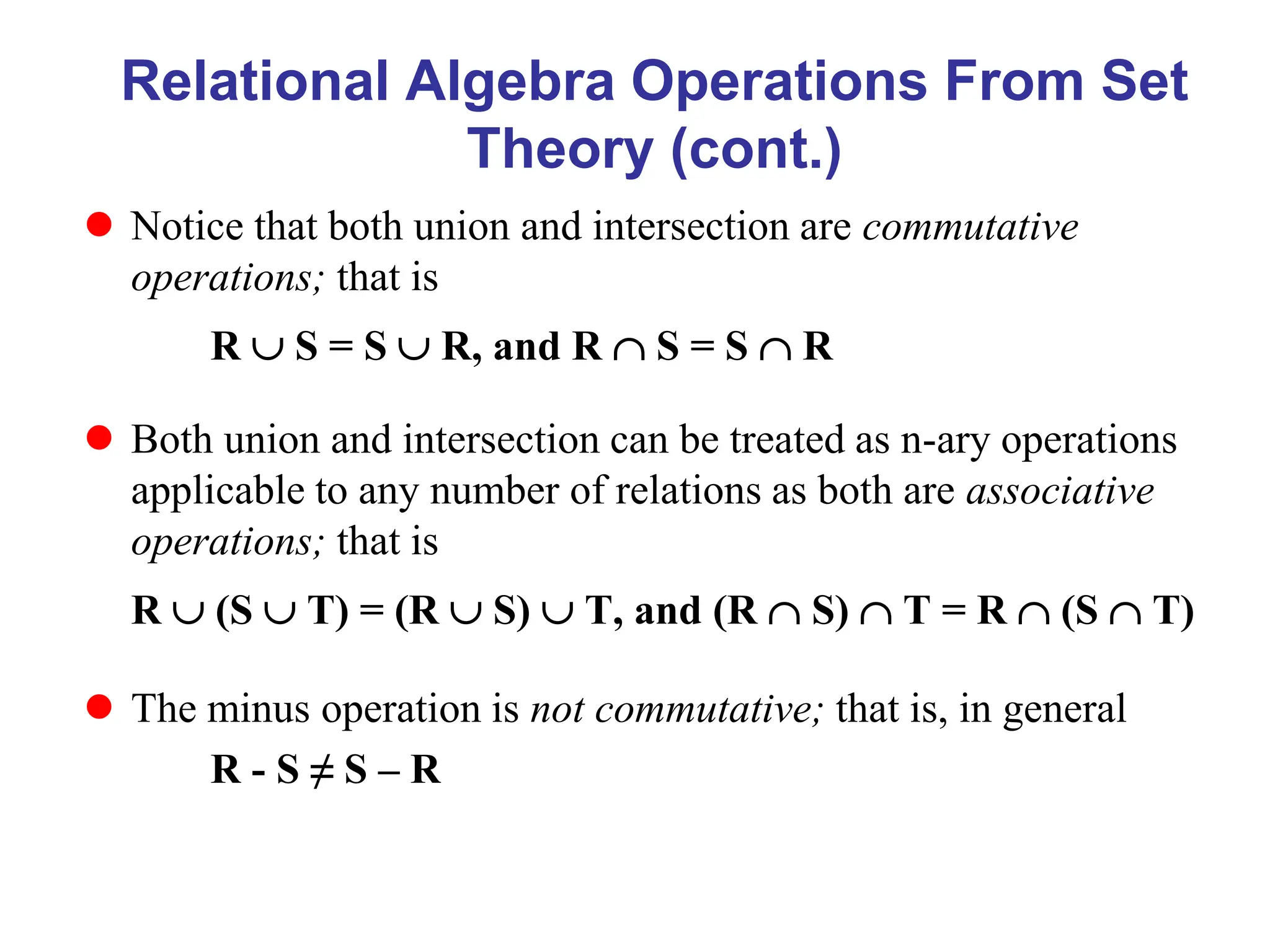 Relational Algebra Operations From Set
Theory (cont.)
 Notice that both union and intersection are commutative
operations; that is
R  S = S  R, and R  S = S  R
 Both union and intersection can be treated as n-ary operations
applicable to any number of relations as both are associative
operations; that is
R  (S  T) = (R  S)  T, and (R  S)  T = R  (S  T)
 The minus operation is not commutative; that is, in general
R - S ≠ S – R
 