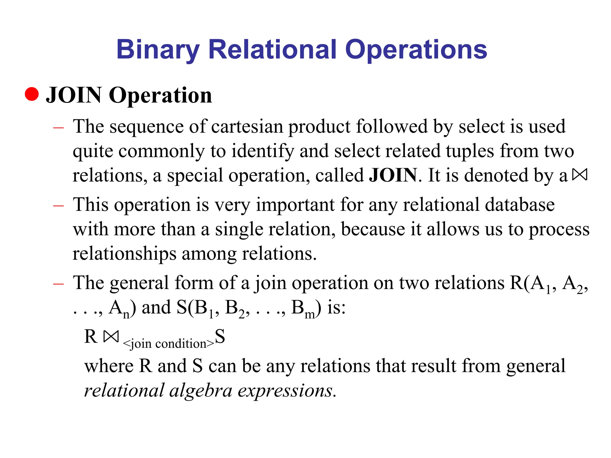 Binary Relational Operations
 JOIN Operation
– The sequence of cartesian product followed by select is used
quite commonly to identify and select related tuples from two
relations, a special operation, called JOIN. It is denoted by a
– This operation is very important for any relational database
with more than a single relation, because it allows us to process
relationships among relations.
– The general form of a join operation on two relations R(A1, A2,
. . ., An) and S(B1, B2, . . ., Bm) is:
R <join condition>S
where R and S can be any relations that result from general
relational algebra expressions.
 