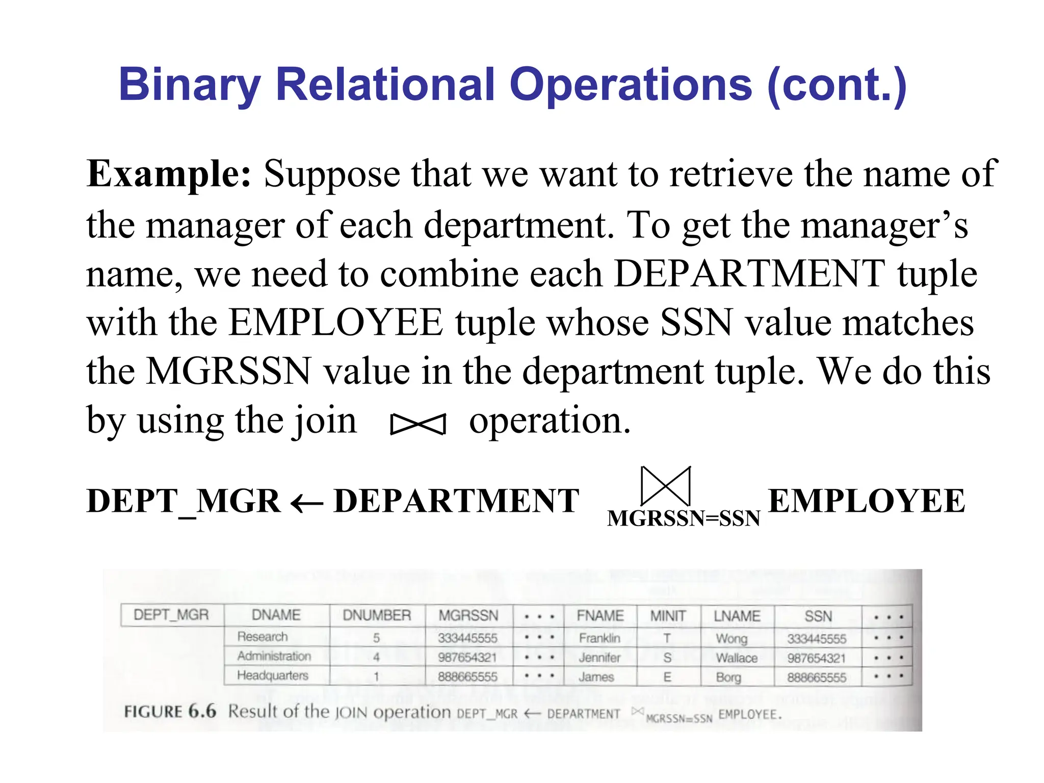 Binary Relational Operations (cont.)
Example: Suppose that we want to retrieve the name of
the manager of each department. To get the manager’s
name, we need to combine each DEPARTMENT tuple
with the EMPLOYEE tuple whose SSN value matches
the MGRSSN value in the department tuple. We do this
by using the join operation.
DEPT_MGR  DEPARTMENT MGRSSN=SSN
EMPLOYEE
 