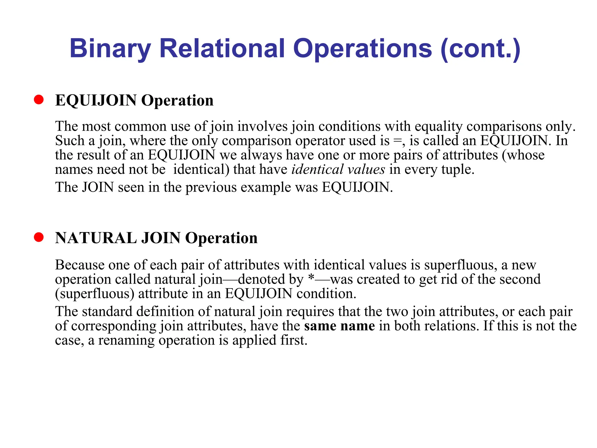 Binary Relational Operations (cont.)
 EQUIJOIN Operation
The most common use of join involves join conditions with equality comparisons only.
Such a join, where the only comparison operator used is =, is called an EQUIJOIN. In
the result of an EQUIJOIN we always have one or more pairs of attributes (whose
names need not be identical) that have identical values in every tuple.
The JOIN seen in the previous example was EQUIJOIN.
 NATURAL JOIN Operation
Because one of each pair of attributes with identical values is superfluous, a new
operation called natural join—denoted by *—was created to get rid of the second
(superfluous) attribute in an EQUIJOIN condition.
The standard definition of natural join requires that the two join attributes, or each pair
of corresponding join attributes, have the same name in both relations. If this is not the
case, a renaming operation is applied first.
 