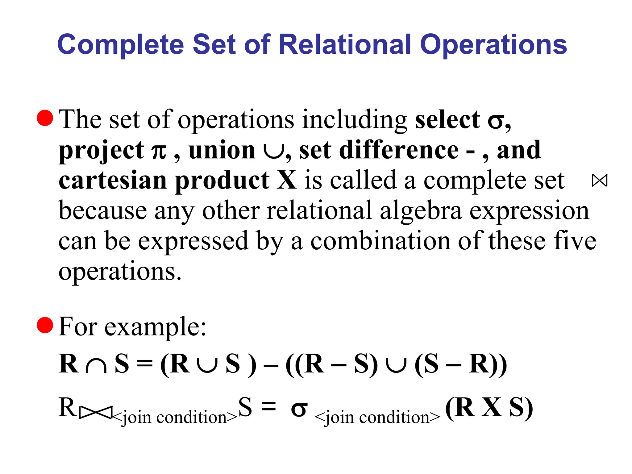 Complete Set of Relational Operations
The set of operations including select ,
project  , union , set difference - , and
cartesian product X is called a complete set
because any other relational algebra expression
can be expressed by a combination of these five
operations.
For example:
R  S = (R  S ) – ((R  S)  (S  R))
R <join condition>S =  <join condition> (R X S)
 