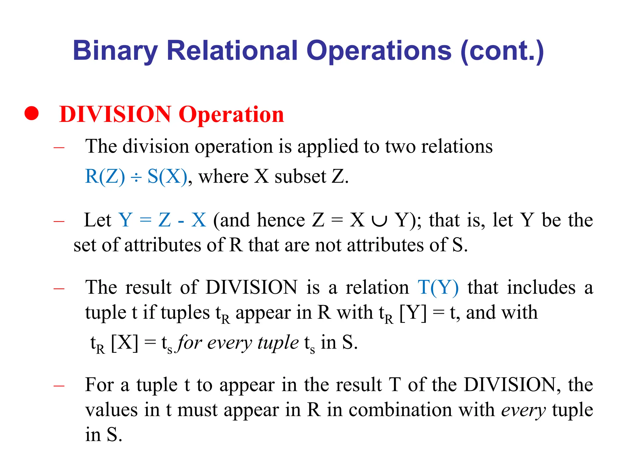 Binary Relational Operations (cont.)
 DIVISION Operation
– The division operation is applied to two relations
R(Z)  S(X), where X subset Z.
– Let Y = Z - X (and hence Z = X  Y); that is, let Y be the
set of attributes of R that are not attributes of S.
– The result of DIVISION is a relation T(Y) that includes a
tuple t if tuples tR appear in R with tR [Y] = t, and with
tR [X] = ts for every tuple ts in S.
– For a tuple t to appear in the result T of the DIVISION, the
values in t must appear in R in combination with every tuple
in S.
 