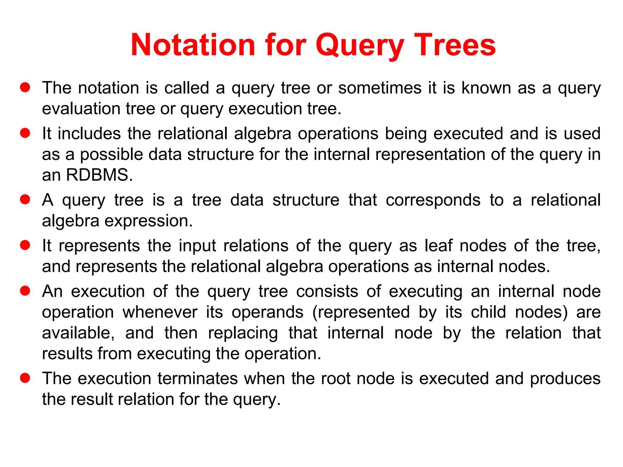 Notation for Query Trees
 The notation is called a query tree or sometimes it is known as a query
evaluation tree or query execution tree.
 It includes the relational algebra operations being executed and is used
as a possible data structure for the internal representation of the query in
an RDBMS.
 A query tree is a tree data structure that corresponds to a relational
algebra expression.
 It represents the input relations of the query as leaf nodes of the tree,
and represents the relational algebra operations as internal nodes.
 An execution of the query tree consists of executing an internal node
operation whenever its operands (represented by its child nodes) are
available, and then replacing that internal node by the relation that
results from executing the operation.
 The execution terminates when the root node is executed and produces
the result relation for the query.
 