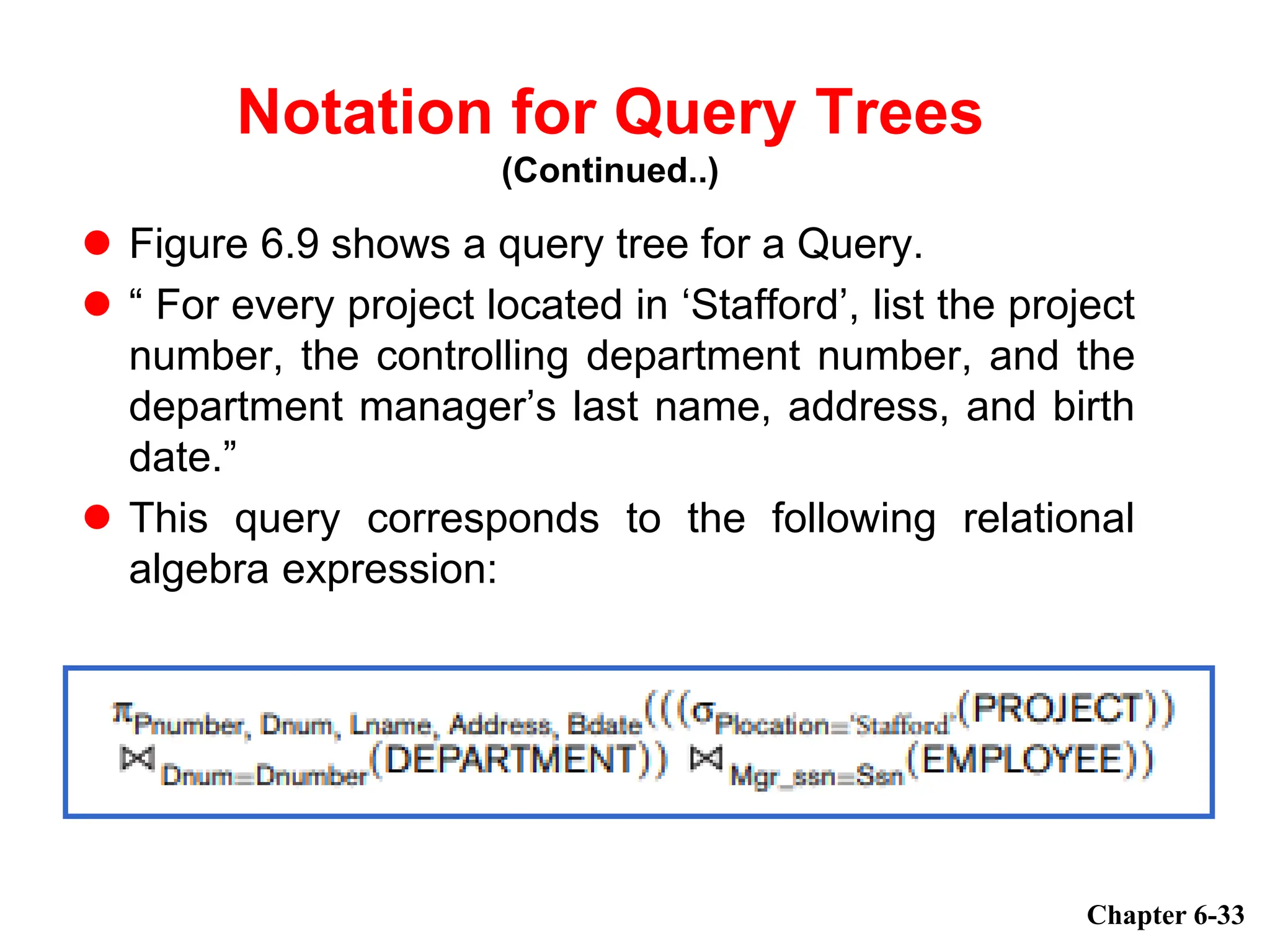  Figure 6.9 shows a query tree for a Query.
 “ For every project located in ‘Stafford’, list the project
number, the controlling department number, and the
department manager’s last name, address, and birth
date.”
 This query corresponds to the following relational
algebra expression:
Chapter 6-33
Notation for Query Trees
(Continued..)
 