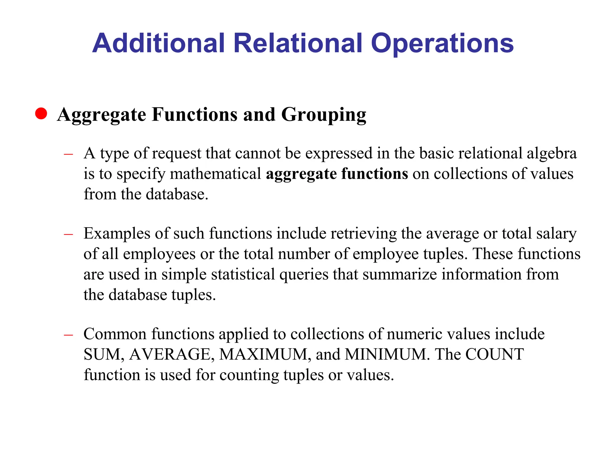 Additional Relational Operations
 Aggregate Functions and Grouping
– A type of request that cannot be expressed in the basic relational algebra
is to specify mathematical aggregate functions on collections of values
from the database.
– Examples of such functions include retrieving the average or total salary
of all employees or the total number of employee tuples. These functions
are used in simple statistical queries that summarize information from
the database tuples.
– Common functions applied to collections of numeric values include
SUM, AVERAGE, MAXIMUM, and MINIMUM. The COUNT
function is used for counting tuples or values.
 