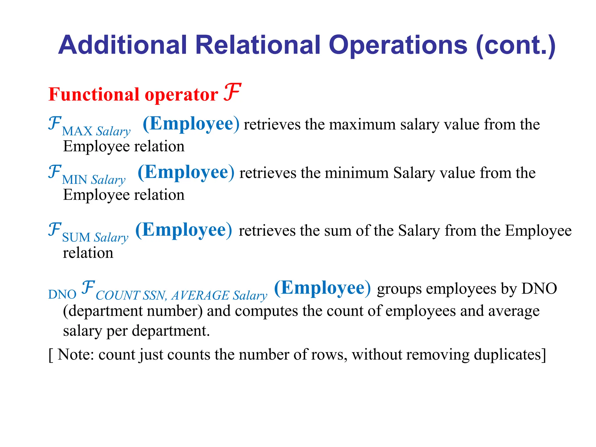 Functional operator ℱ
ℱMAX Salary (Employee) retrieves the maximum salary value from the
Employee relation
ℱMIN Salary (Employee) retrieves the minimum Salary value from the
Employee relation
ℱSUM Salary (Employee) retrieves the sum of the Salary from the Employee
relation
DNO ℱCOUNT SSN, AVERAGE Salary (Employee) groups employees by DNO
(department number) and computes the count of employees and average
salary per department.
[ Note: count just counts the number of rows, without removing duplicates]
Additional Relational Operations (cont.)
 