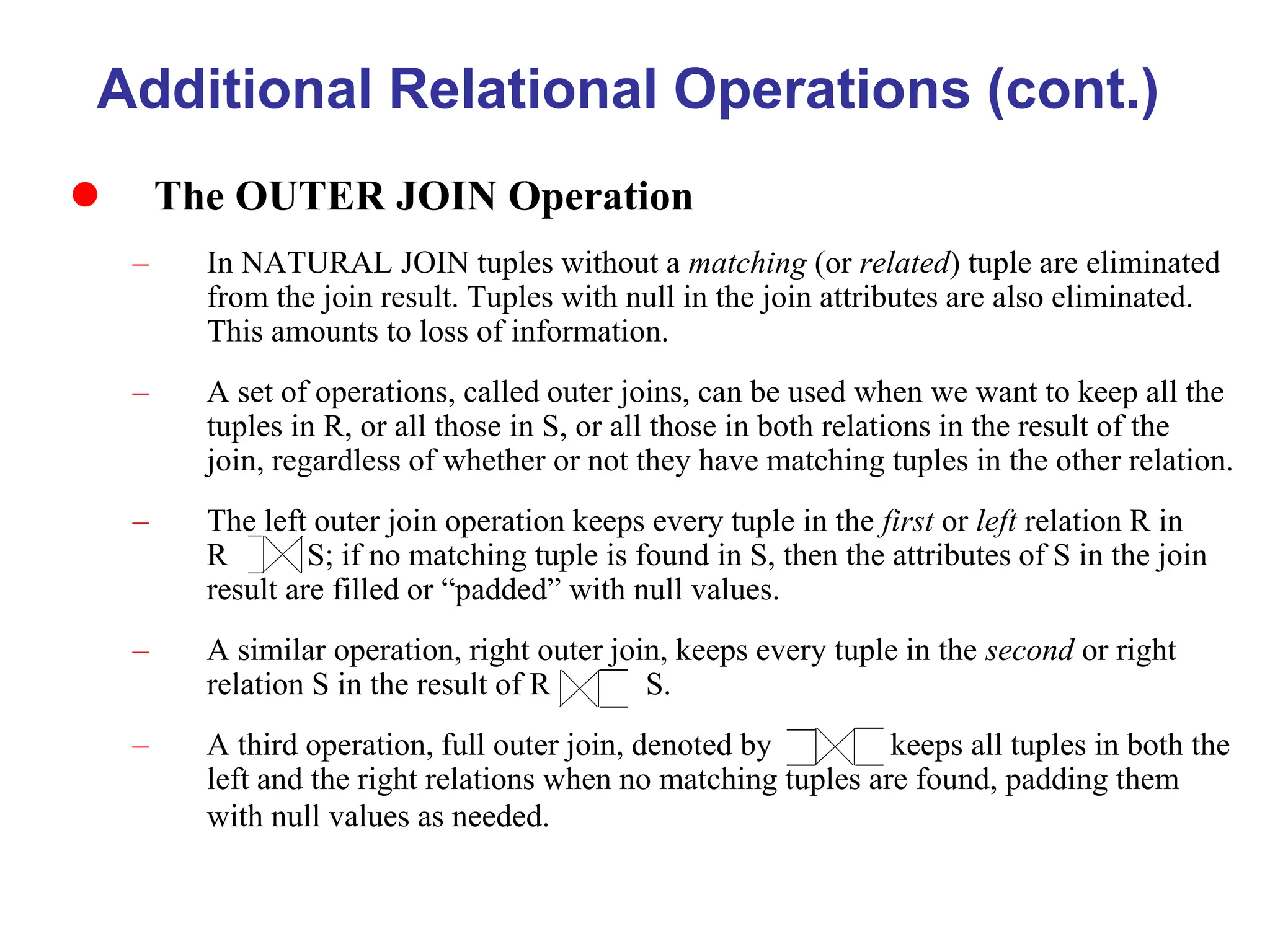 Additional Relational Operations (cont.)
 The OUTER JOIN Operation
– In NATURAL JOIN tuples without a matching (or related) tuple are eliminated
from the join result. Tuples with null in the join attributes are also eliminated.
This amounts to loss of information.
– A set of operations, called outer joins, can be used when we want to keep all the
tuples in R, or all those in S, or all those in both relations in the result of the
join, regardless of whether or not they have matching tuples in the other relation.
– The left outer join operation keeps every tuple in the first or left relation R in
R S; if no matching tuple is found in S, then the attributes of S in the join
result are filled or “padded” with null values.
– A similar operation, right outer join, keeps every tuple in the second or right
relation S in the result of R S.
– A third operation, full outer join, denoted by keeps all tuples in both the
left and the right relations when no matching tuples are found, padding them
with null values as needed.
 