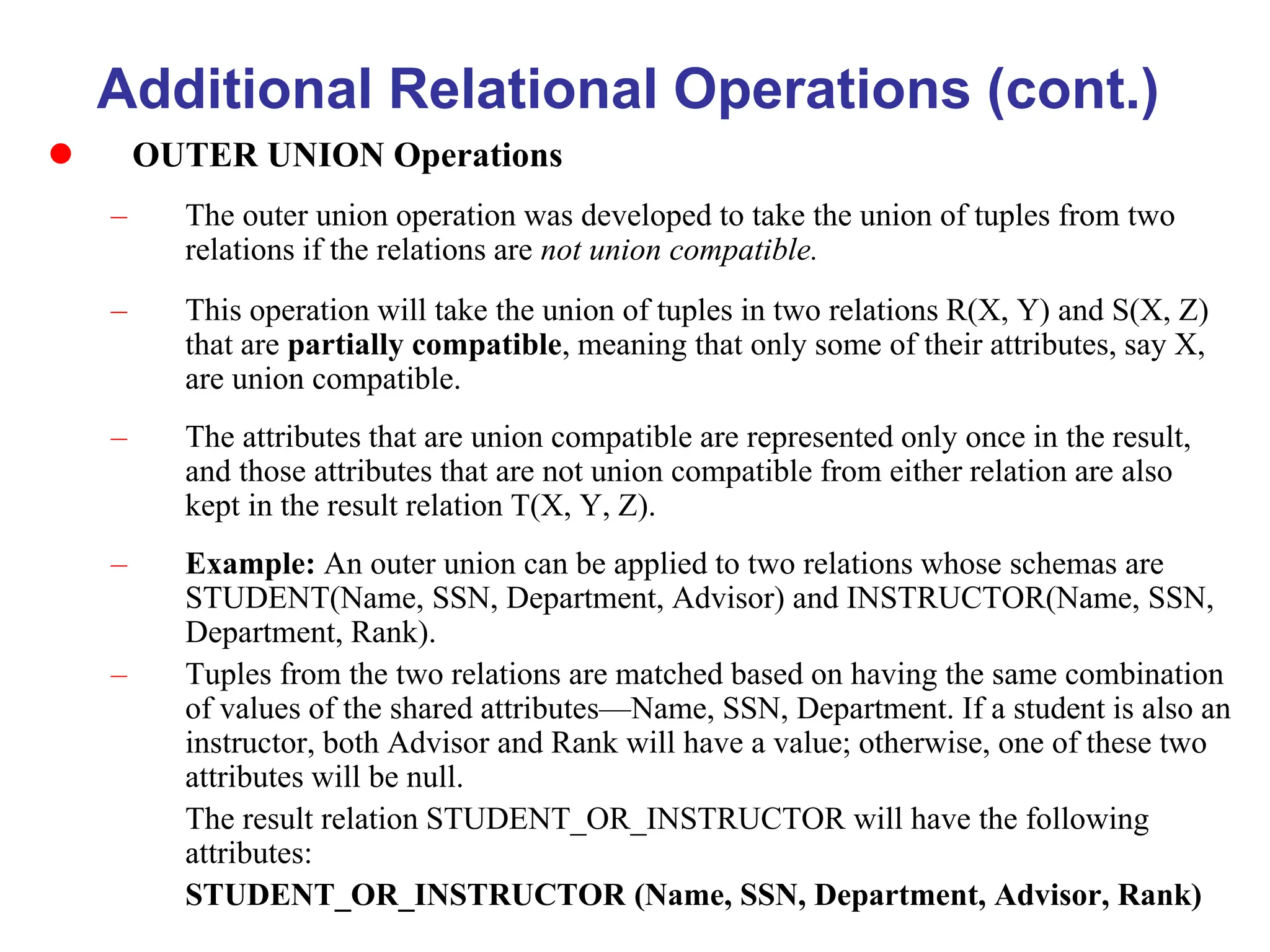 Additional Relational Operations (cont.)
 OUTER UNION Operations
– The outer union operation was developed to take the union of tuples from two
relations if the relations are not union compatible.
– This operation will take the union of tuples in two relations R(X, Y) and S(X, Z)
that are partially compatible, meaning that only some of their attributes, say X,
are union compatible.
– The attributes that are union compatible are represented only once in the result,
and those attributes that are not union compatible from either relation are also
kept in the result relation T(X, Y, Z).
– Example: An outer union can be applied to two relations whose schemas are
STUDENT(Name, SSN, Department, Advisor) and INSTRUCTOR(Name, SSN,
Department, Rank).
– Tuples from the two relations are matched based on having the same combination
of values of the shared attributes—Name, SSN, Department. If a student is also an
instructor, both Advisor and Rank will have a value; otherwise, one of these two
attributes will be null.
The result relation STUDENT_OR_INSTRUCTOR will have the following
attributes:
STUDENT_OR_INSTRUCTOR (Name, SSN, Department, Advisor, Rank)
 