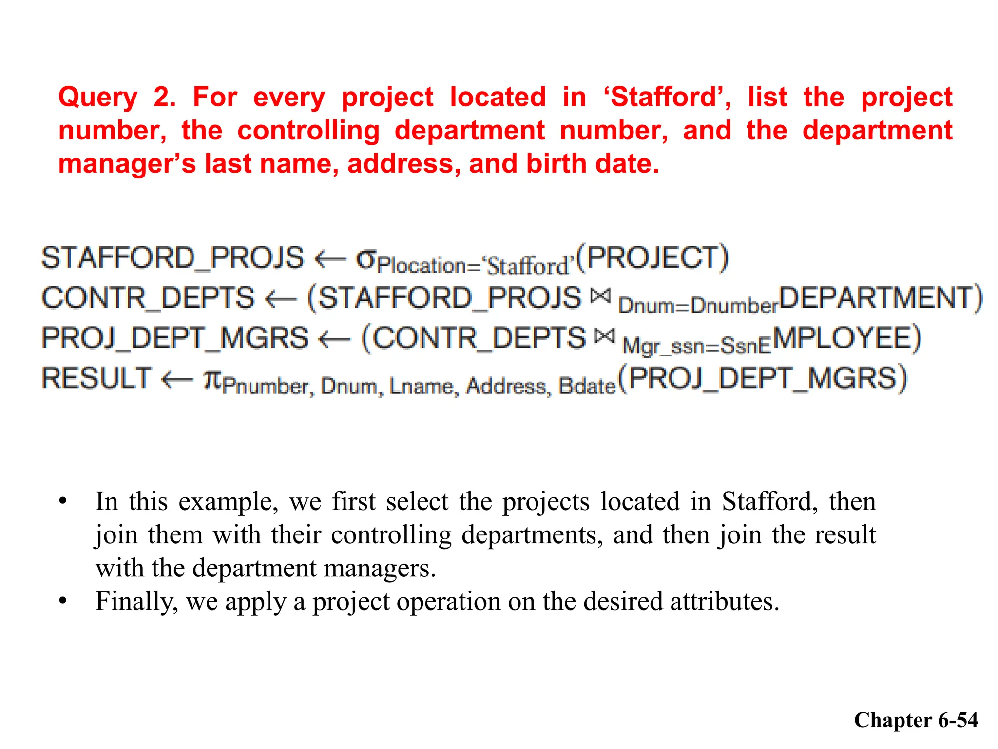 Query 2. For every project located in ‘Stafford’, list the project
number, the controlling department number, and the department
manager’s last name, address, and birth date.
Chapter 6-54
• In this example, we first select the projects located in Stafford, then
join them with their controlling departments, and then join the result
with the department managers.
• Finally, we apply a project operation on the desired attributes.
 