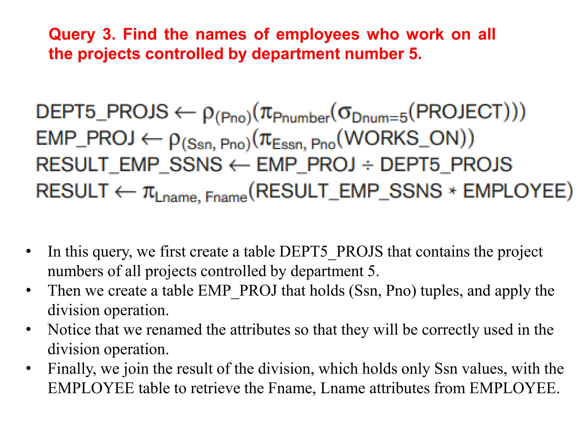 Query 3. Find the names of employees who work on all
the projects controlled by department number 5.
• In this query, we first create a table DEPT5_PROJS that contains the project
numbers of all projects controlled by department 5.
• Then we create a table EMP_PROJ that holds (Ssn, Pno) tuples, and apply the
division operation.
• Notice that we renamed the attributes so that they will be correctly used in the
division operation.
• Finally, we join the result of the division, which holds only Ssn values, with the
EMPLOYEE table to retrieve the Fname, Lname attributes from EMPLOYEE.
 