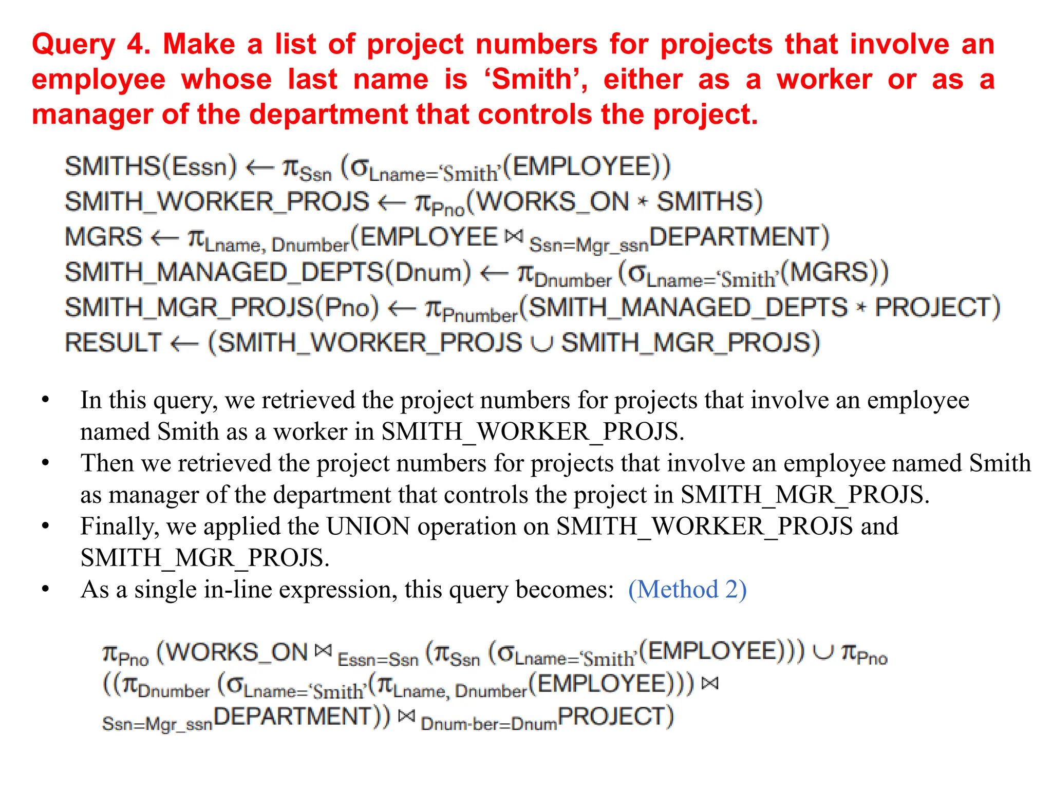 Query 4. Make a list of project numbers for projects that involve an
employee whose last name is ‘Smith’, either as a worker or as a
manager of the department that controls the project.
• In this query, we retrieved the project numbers for projects that involve an employee
named Smith as a worker in SMITH_WORKER_PROJS.
• Then we retrieved the project numbers for projects that involve an employee named Smith
as manager of the department that controls the project in SMITH_MGR_PROJS.
• Finally, we applied the UNION operation on SMITH_WORKER_PROJS and
SMITH_MGR_PROJS.
• As a single in-line expression, this query becomes: (Method 2)
 