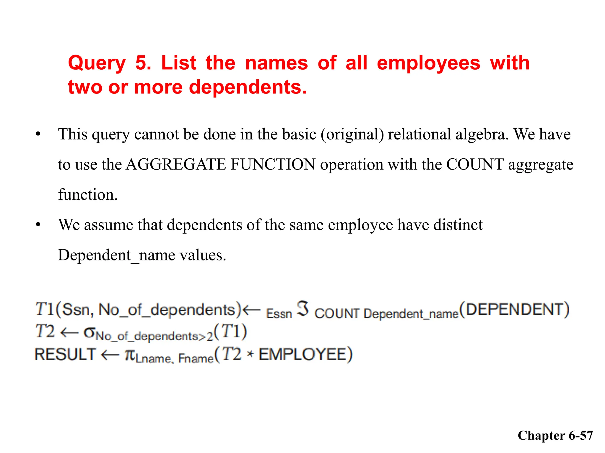 Query 5. List the names of all employees with
two or more dependents.
Chapter 6-57
• This query cannot be done in the basic (original) relational algebra. We have
to use the AGGREGATE FUNCTION operation with the COUNT aggregate
function.
• We assume that dependents of the same employee have distinct
Dependent_name values.
 
