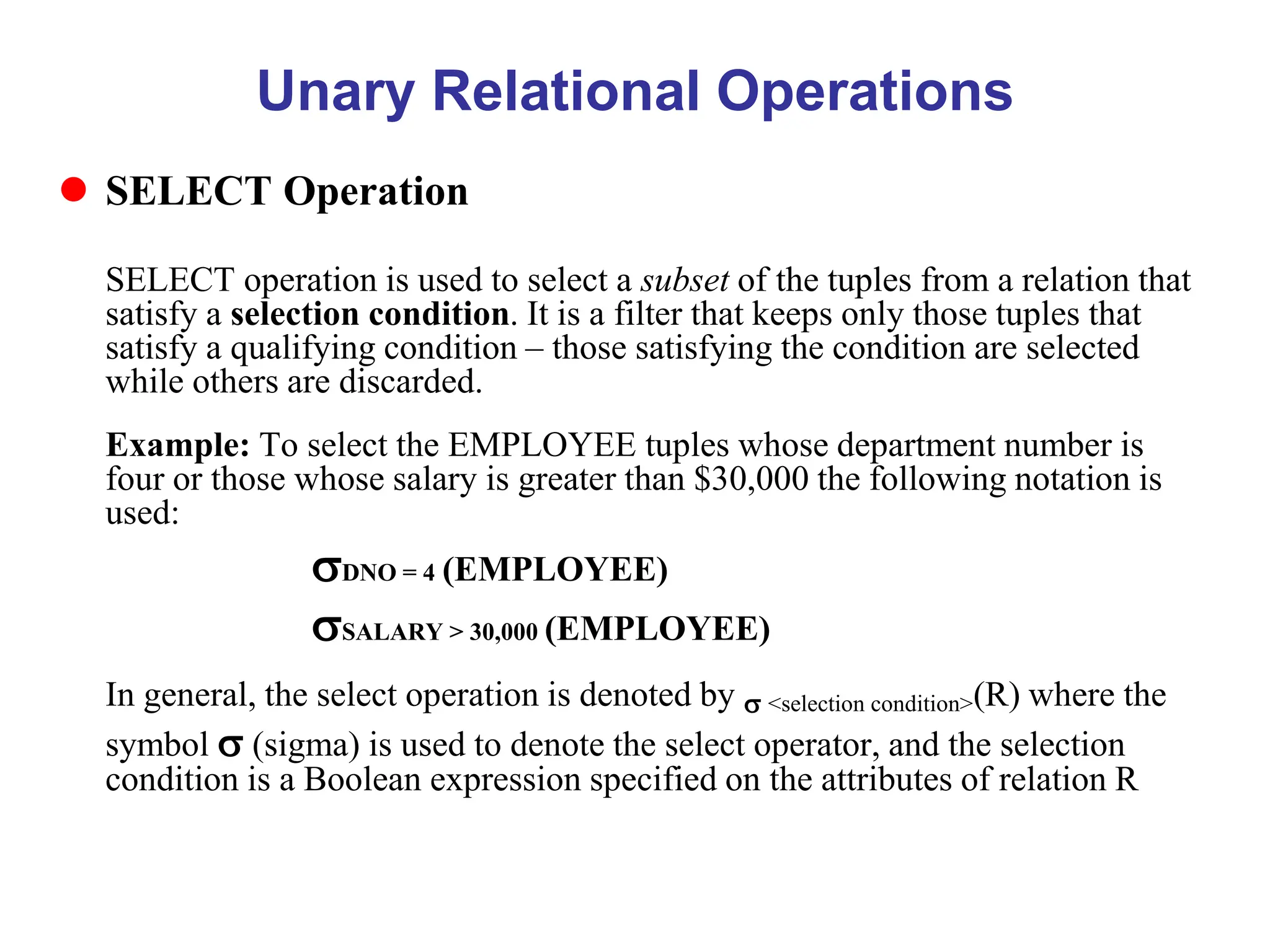 Unary Relational Operations
 SELECT Operation
SELECT operation is used to select a subset of the tuples from a relation that
satisfy a selection condition. It is a filter that keeps only those tuples that
satisfy a qualifying condition – those satisfying the condition are selected
while others are discarded.
Example: To select the EMPLOYEE tuples whose department number is
four or those whose salary is greater than $30,000 the following notation is
used:
DNO = 4 (EMPLOYEE)
SALARY > 30,000 (EMPLOYEE)
In general, the select operation is denoted by  <selection condition>(R) where the
symbol  (sigma) is used to denote the select operator, and the selection
condition is a Boolean expression specified on the attributes of relation R
 