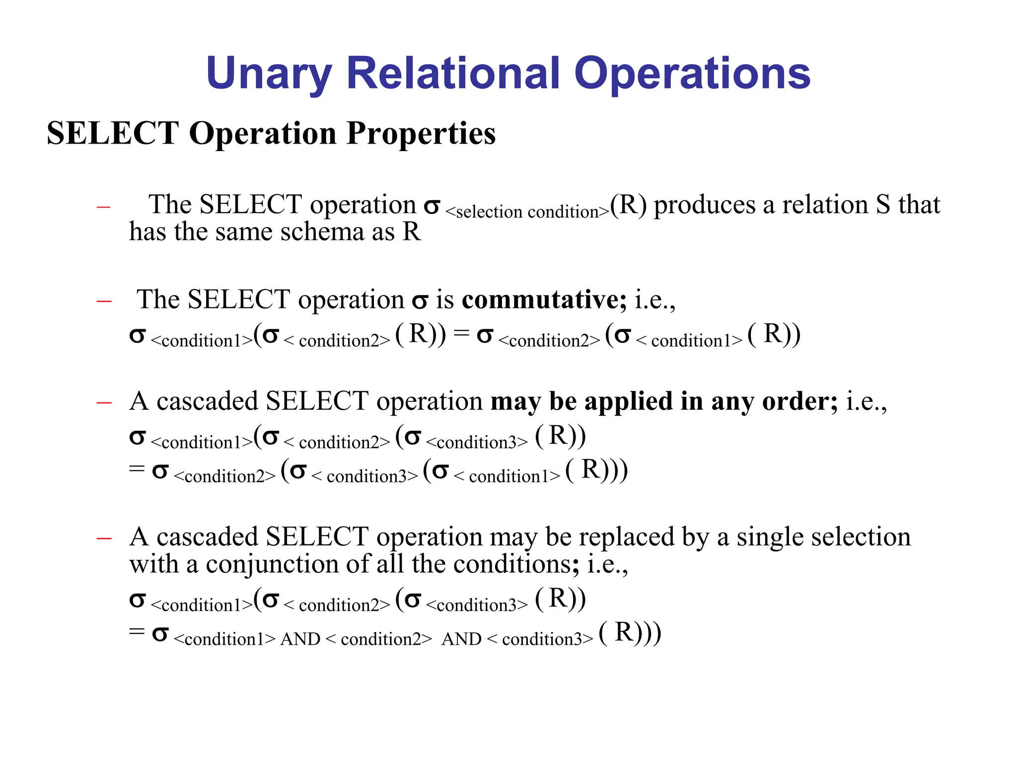Unary Relational Operations
SELECT Operation Properties
– The SELECT operation  <selection condition>(R) produces a relation S that
has the same schema as R
– The SELECT operation  is commutative; i.e.,
 <condition1>( < condition2> ( R)) =  <condition2> ( < condition1> ( R))
– A cascaded SELECT operation may be applied in any order; i.e.,
 <condition1>( < condition2> ( <condition3> ( R))
=  <condition2> ( < condition3> ( < condition1> ( R)))
– A cascaded SELECT operation may be replaced by a single selection
with a conjunction of all the conditions; i.e.,
 <condition1>( < condition2> ( <condition3> ( R))
=  <condition1> AND < condition2> AND < condition3> ( R)))
 